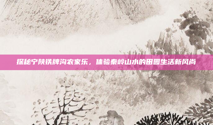 探秘宁陕铁牌沟农家乐,体验秦岭山水的田园生活新风尚