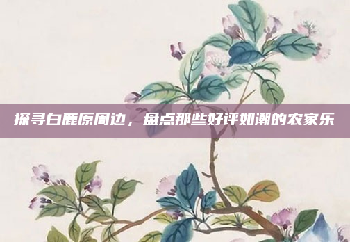 探寻白鹿原周边，盘点那些好评如潮的农家乐