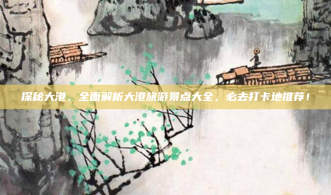 探秘大港,全面解析大港旅游景点大全,必去打卡地推荐!