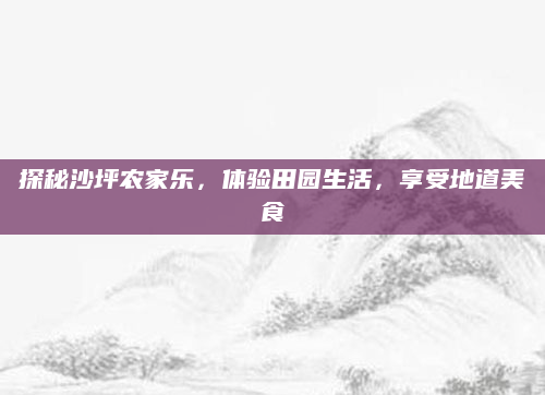 探秘沙坪农家乐,体验田园生活,享受地道美食