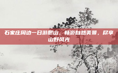 石家庄周边一日游爬山,畅游自然美景,尽享山野风光