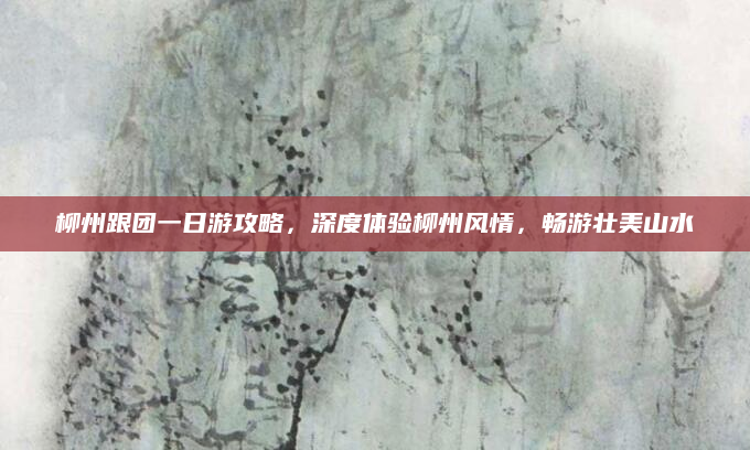 柳州跟团一日游攻略，深度体验柳州风情，畅游壮美山水