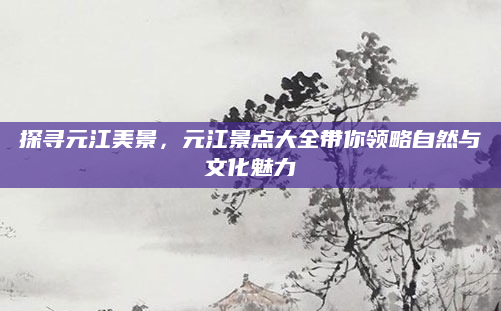 探寻元江美景,元江景点大全带你领略自然与文化魅力