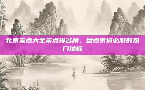 北京景点大全景点排名榜,盘点京城必游的热门地标