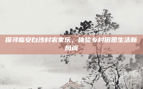 探寻临安白沙村农家乐,体验乡村田园生活新风尚