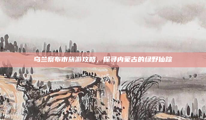 乌兰察布市旅游攻略，探寻内蒙古的绿野仙踪