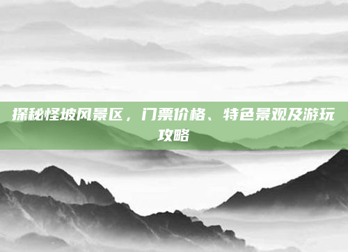 探秘怪坡风景区，门票价格、特色景观及游玩攻略