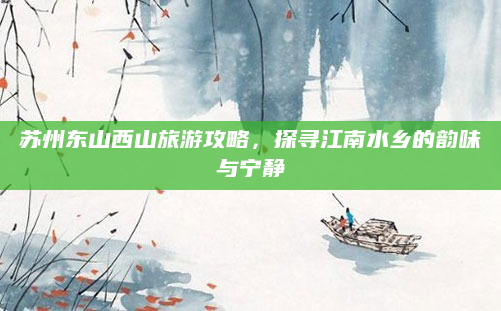 苏州东山西山旅游攻略,探寻江南水乡的韵味与宁静