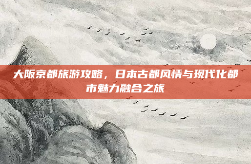 大阪京都旅游攻略,日本古都风情与现代化都市魅力融合之旅