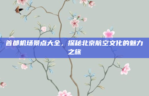 首都机场景点大全,探秘北京航空文化的魅力之旅