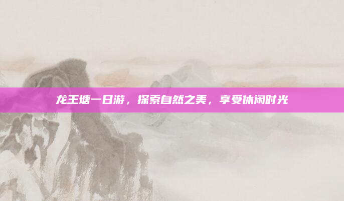 龙王塘一日游,探索自然之美,享受休闲时光