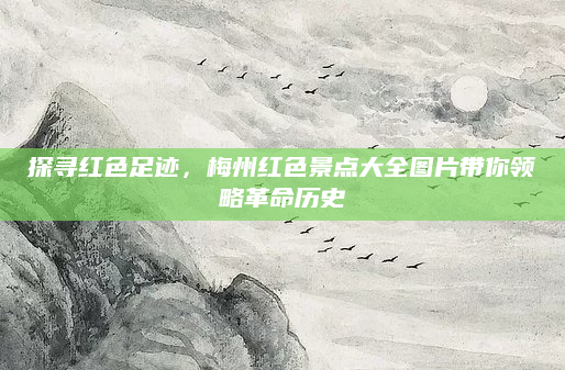 探寻红色足迹,梅州红色景点大全图片带你领略革命历史