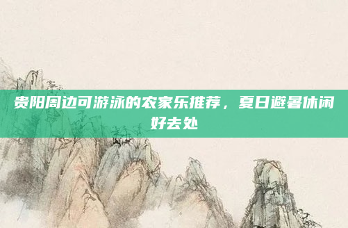 贵阳周边可游泳的农家乐推荐，夏日避暑休闲好去处