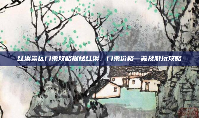 红溪景区门票攻略探秘红溪，门票价格一览及游玩攻略