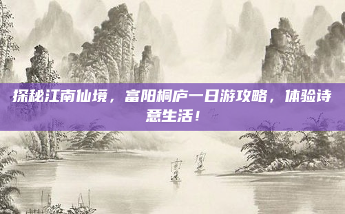 探秘江南仙境，富阳桐庐一日游攻略，体验诗意生活！