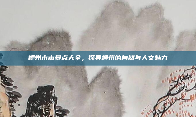 柳州市市景点大全，探寻柳州的自然与人文魅力