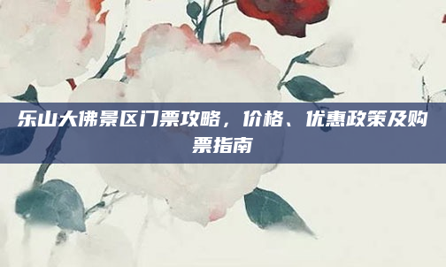 乐山大佛景区门票攻略，价格、优惠政策及购票指南