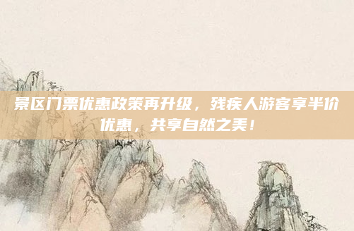 景区门票优惠政策再升级，残疾人游客享半价优惠，共享自然之美！