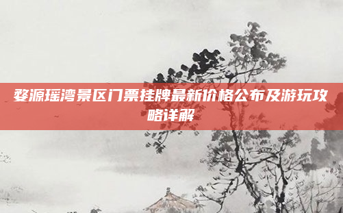 婺源瑶湾景区门票挂牌最新价格公布及游玩攻略详解