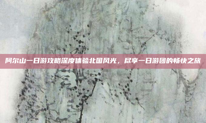 阿尔山一日游攻略深度体验北国风光,尽享一日游团的畅快之旅