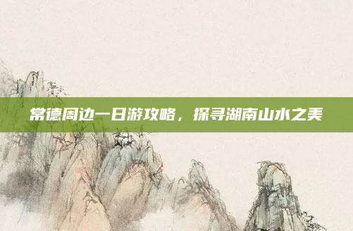 常德周边一日游攻略,探寻湖南山水之美