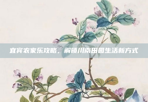宜宾农家乐攻略，解锁川南田园生活新方式