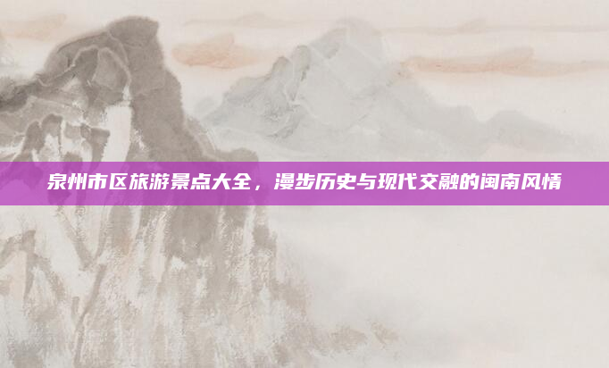 泉州市区旅游景点大全,漫步历史与现代交融的闽南风情