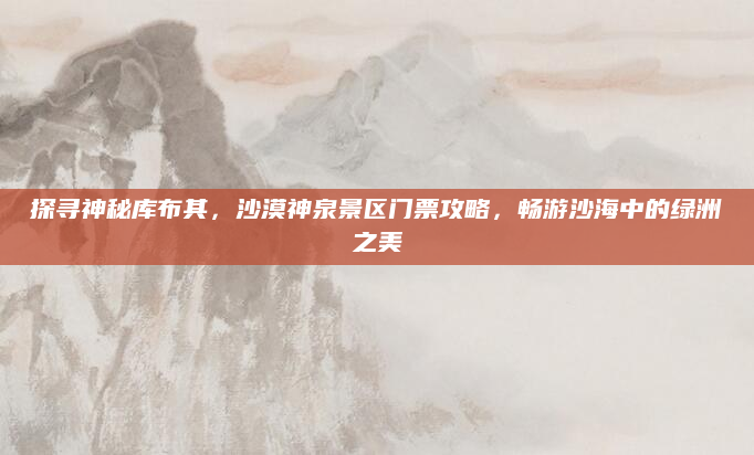 探寻神秘库布其，沙漠神泉景区门票攻略，畅游沙海中的绿洲之美