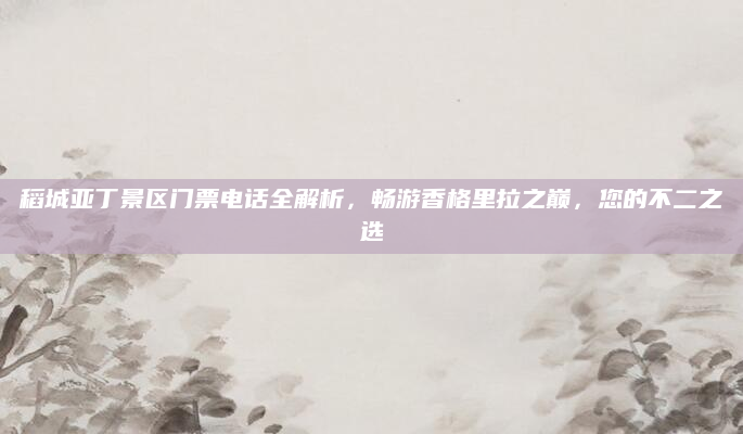 稻城亚丁景区门票电话全解析，畅游香格里拉之巅，您的不二之选