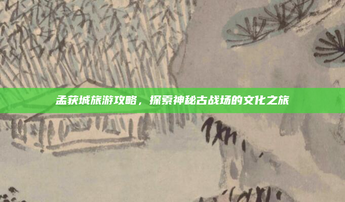 孟获城旅游攻略,探索神秘古战场的文化之旅