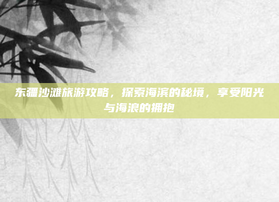 东疆沙滩旅游攻略,探索海滨的秘境,享受阳光与海浪的拥抱