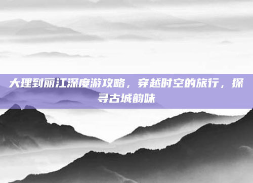 大理到丽江深度游攻略,穿越时空的旅行,探寻古城韵味
