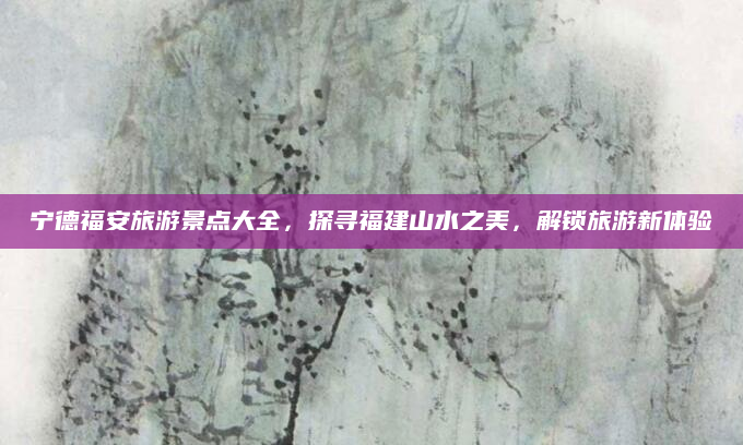 宁德福安旅游景点大全,探寻福建山水之美,解锁旅游新体验
