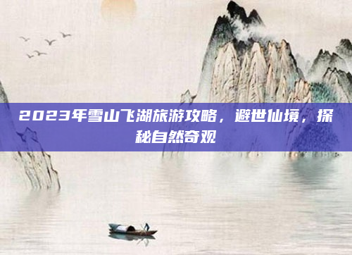 2023年雪山飞湖旅游攻略,避世仙境,探秘自然奇观