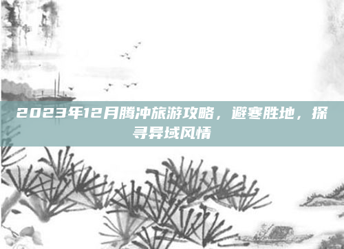 2023年12月腾冲旅游攻略，避寒胜地，探寻异域风情