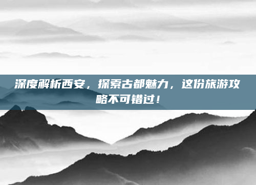 深度解析西安，探索古都魅力，这份旅游攻略不可错过！