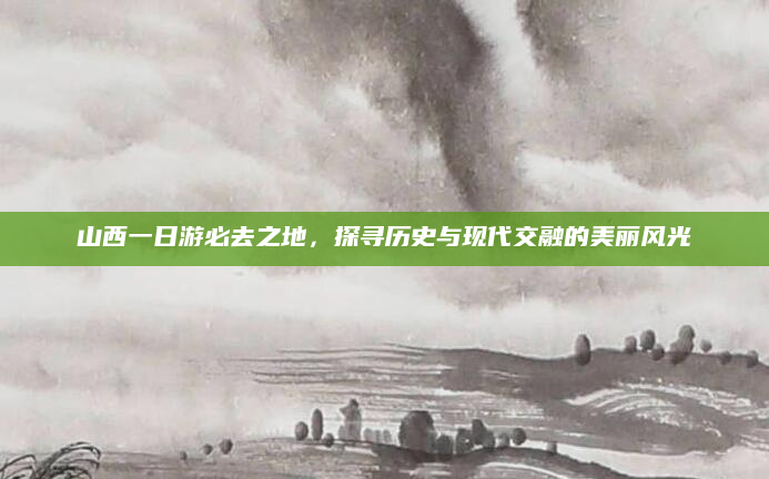 山西一日游必去之地,探寻历史与现代交融的美丽风光