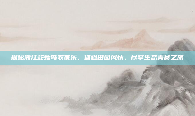 探秘浙江蛇蟠岛农家乐,体验田园风情,尽享生态美食之旅