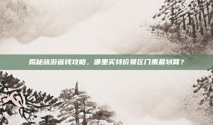 揭秘旅游省钱攻略,哪里买特价景区门票最划算?
