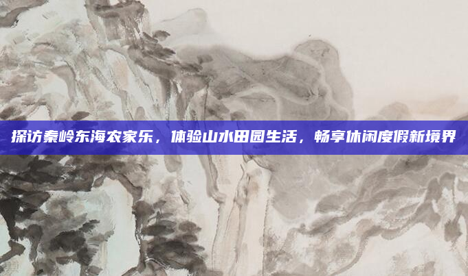 探访秦岭东海农家乐,体验山水田园生活,畅享休闲度假新境界