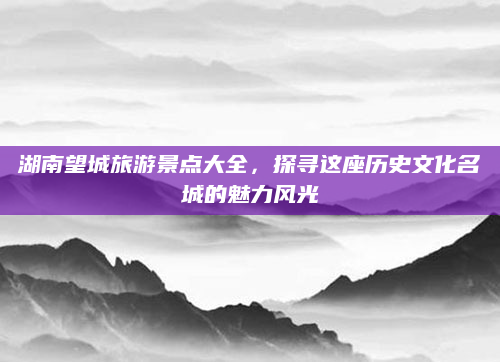 湖南望城旅游景点大全,探寻这座历史文化名城的魅力风光