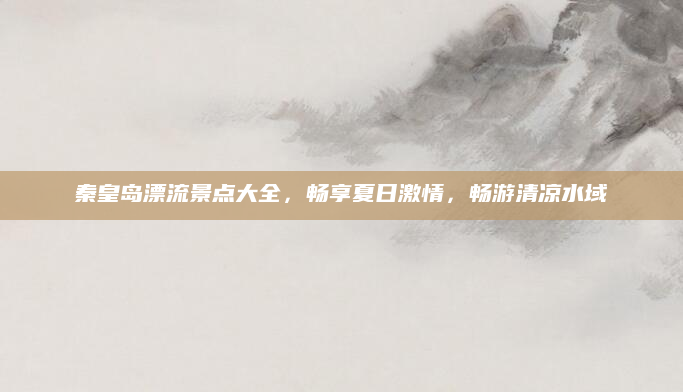 秦皇岛漂流景点大全,畅享夏日激情,畅游清凉水域