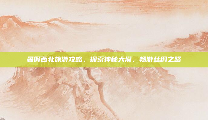 暑假西北旅游攻略,探索神秘大漠,畅游丝绸之路