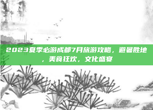 2023夏季必游成都7月旅游攻略，避暑胜地，美食狂欢，文化盛宴
