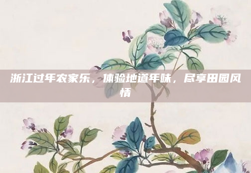 浙江过年农家乐，体验地道年味，尽享田园风情