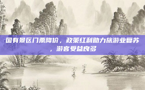 国有景区门票降价，政策红利助力旅游业复苏，游客受益良多
