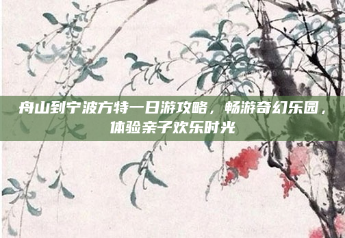 舟山到宁波方特一日游攻略,畅游奇幻乐园,体验亲子欢乐时光