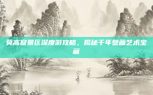 莫高窟景区深度游攻略,揭秘千年壁画艺术宝藏