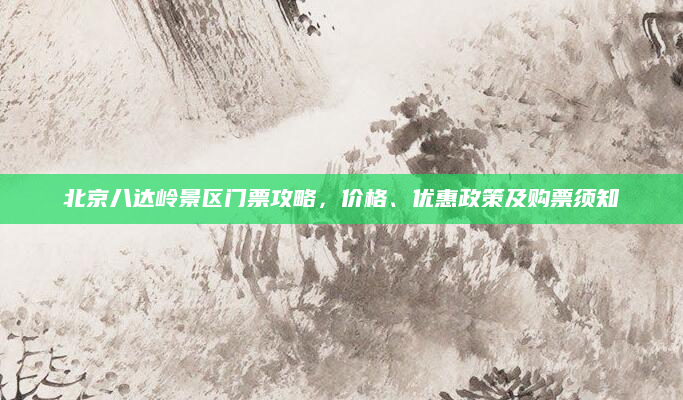 北京八达岭景区门票攻略,价格、优惠政策及购票须知