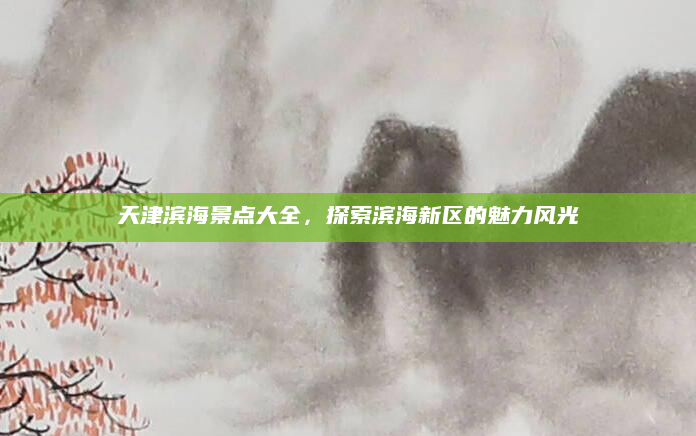 天津滨海景点大全，探索滨海新区的魅力风光